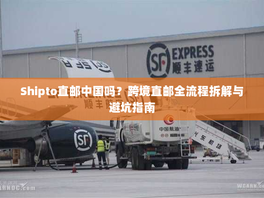 Shipto直邮中国吗?跨境直邮全流程拆解与避坑指南 Shipto直邮中国吗?跨境直邮全流程拆解与避坑指南