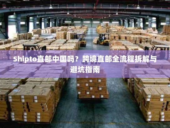 Shipto直邮中国吗?跨境直邮全流程拆解与避坑指南 Shipto直邮中国吗?跨境直邮全流程拆解与避坑指南