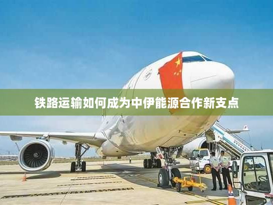 铁路运输如何成为中伊能源合作新支点 铁路运输如何成为中伊能源合作新支点
