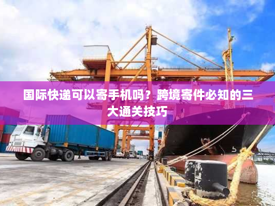 国际快递可以寄手机吗?跨境寄件必知的三大通关技巧 国际快递可以寄手机吗?跨境寄件必知的三大通关技巧
