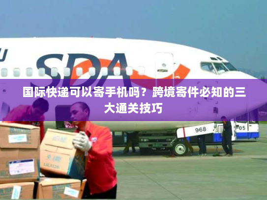 国际快递可以寄手机吗?跨境寄件必知的三大通关技巧 国际快递可以寄手机吗?跨境寄件必知的三大通关技巧