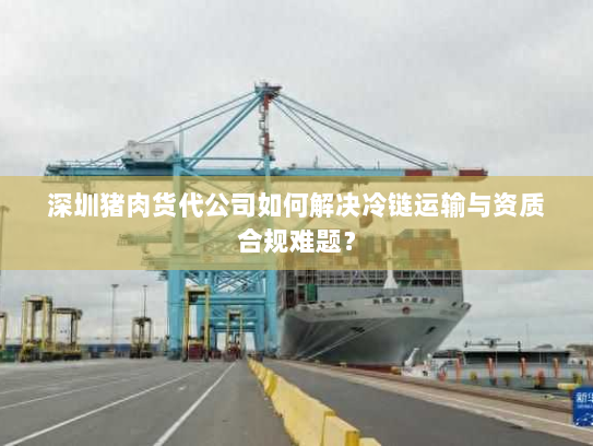 深圳猪肉货代公司如何解决冷链运输与资质合规难题? 深圳猪肉货代公司如何解决冷链运输与资质合规难题?