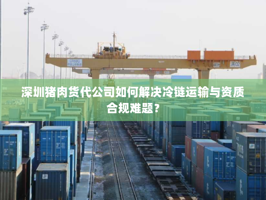 深圳猪肉货代公司如何解决冷链运输与资质合规难题? 深圳猪肉货代公司如何解决冷链运输与资质合规难题?