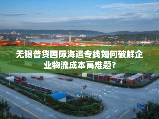 无锡普货国际海运专线如何破解企业物流成本高难题? 无锡普货国际海运专线如何破解企业物流成本高难题?