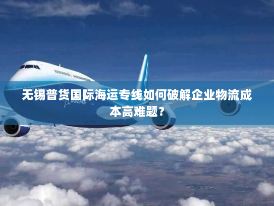 无锡普货国际海运专线如何破解企业物流成本高难题？
