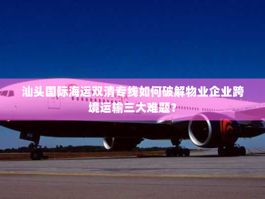 汕头国际海运双清专线如何破解物业企业跨境运输三大难题？