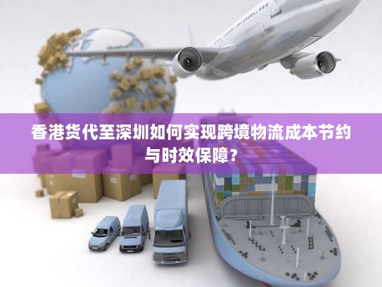 香港货代至深圳如何实现跨境物流成本节约与时效保障? 香港货代至深圳如何实现跨境物流成本节约与时效保障?