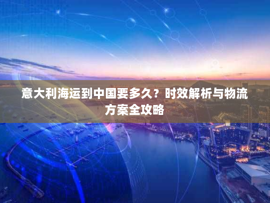 意大利海运到中国要多久?时效解析与物流方案全攻略 意大利海运到中国要多久?时效解析与物流方案全攻略