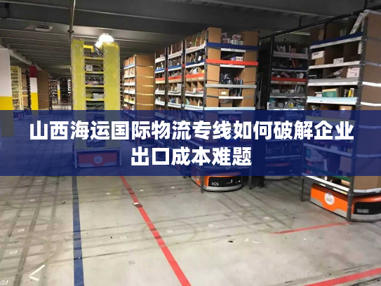 山西海运国际物流专线如何破解企业出口成本难题