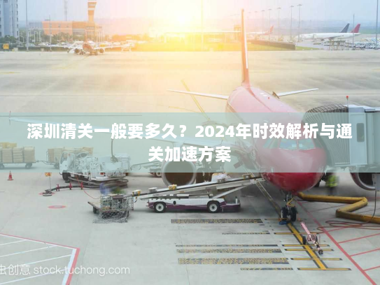 深圳清关一般要多久？2024年时效解析与通关加速方案