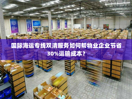 国际海运专线双清服务如何帮物业企业节省30%运输成本? 国际海运专线双清服务如何帮物业企业节省30%运输成本?