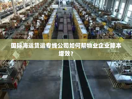 国际海运货运专线公司如何帮物业企业降本增效? 国际海运货运专线公司如何帮物业企业降本增效?