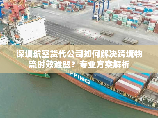 深圳航空货代公司如何解决跨境物流时效难题？专业方案解析