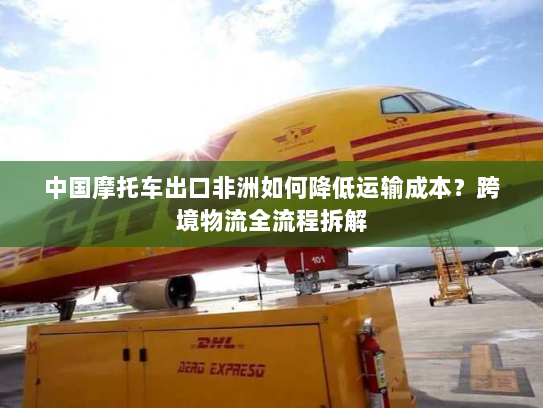 中国摩托车出口非洲如何降低运输成本?跨境物流全流程拆解 中国摩托车出口非洲如何降低运输成本?跨境物流全流程拆解