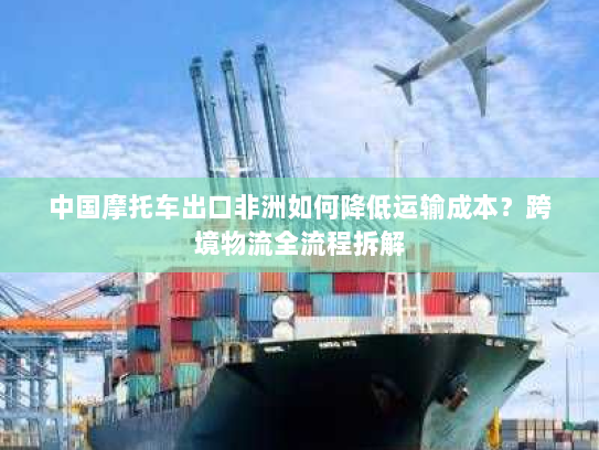 中国摩托车出口非洲如何降低运输成本?跨境物流全流程拆解 中国摩托车出口非洲如何降低运输成本?跨境物流全流程拆解