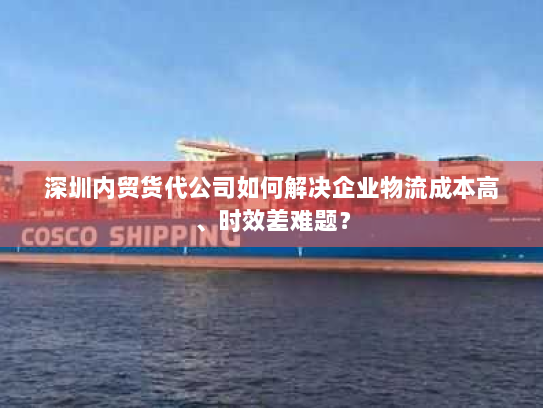 深圳内贸货代公司如何解决企业物流成本高、时效差难题? 深圳内贸货代公司如何解决企业物流成本高、时效差难题?