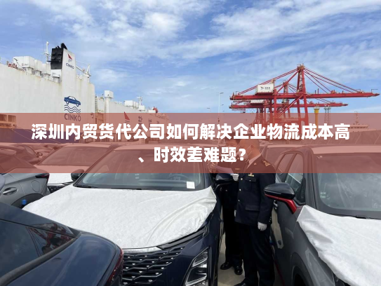 深圳内贸货代公司如何解决企业物流成本高、时效差难题? 深圳内贸货代公司如何解决企业物流成本高、时效差难题?