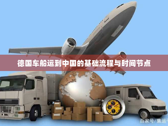 德国车船运到中国的基础流程与时间节点 德国车船运到中国的基础流程与时间节点