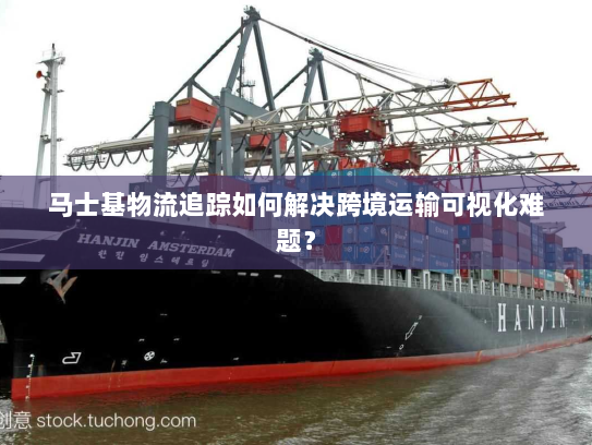 马士基物流追踪如何解决跨境运输可视化难题？