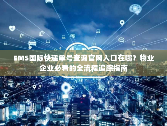 EMS国际快递单号查询官网入口在哪？物业企业必看的全流程追踪指南