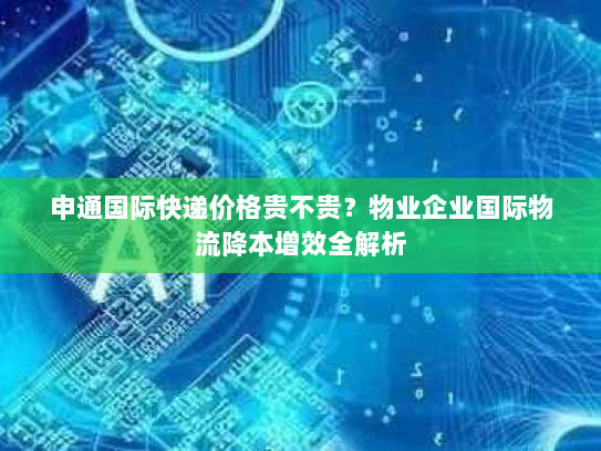 申通国际快递价格贵不贵?物业企业国际物流降本增效全解析 申通国际快递价格贵不贵?物业企业国际物流降本增效全解析