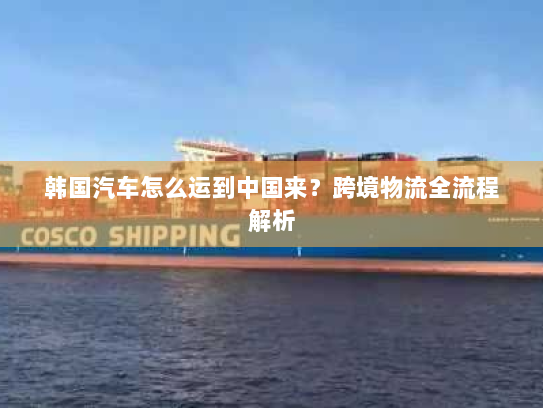 韩国汽车怎么运到中国来?跨境物流全流程解析 韩国汽车怎么运到中国来?跨境物流全流程解析