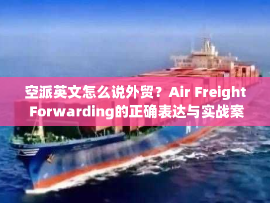 空派英文怎么说外贸？Air Freight Forwarding的正确表达与实战案例解析