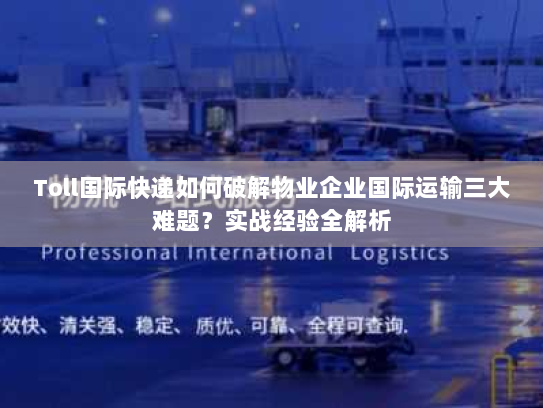 Toll国际快递如何破解物业企业国际运输三大难题?实战经验全解析 Toll国际快递如何破解物业企业国际运输三大难题?实战经验全解析