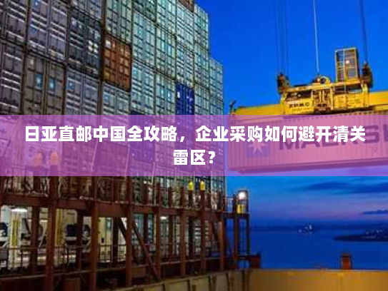日亚直邮中国全攻略,企业采购如何避开清关雷区? 日亚直邮中国全攻略,企业采购如何避开清关雷区?