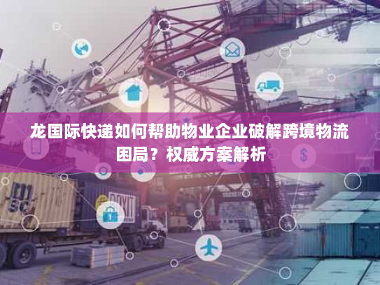 龙国际快递如何帮助物业企业破解跨境物流困局?权威方案解析 龙国际快递如何帮助物业企业破解跨境物流困局?权威方案解析