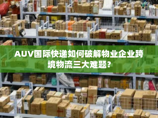 AUV国际快递如何破解物业企业跨境物流三大难题? AUV国际快递如何破解物业企业跨境物流三大难题?