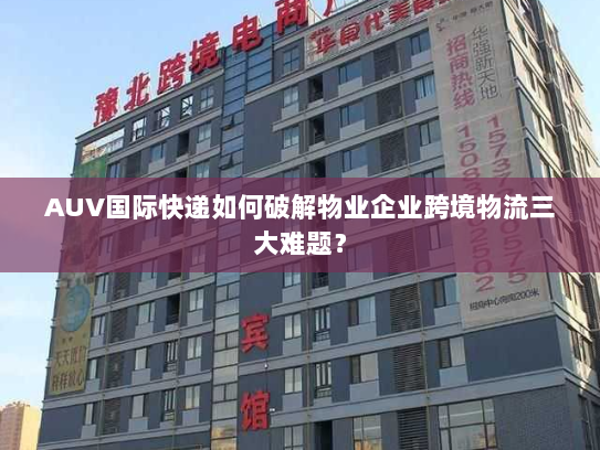 AUV国际快递如何破解物业企业跨境物流三大难题？