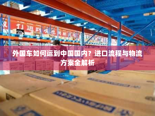 外国车如何运到中国国内?进口流程与物流方案全解析 外国车如何运到中国国内?进口流程与物流方案全解析