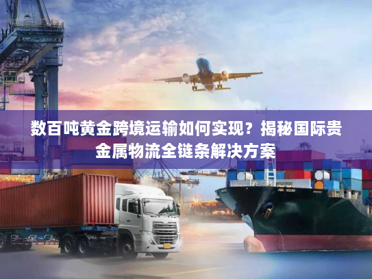 数百吨黄金跨境运输如何实现？揭秘国际贵金属物流全链条解决方案