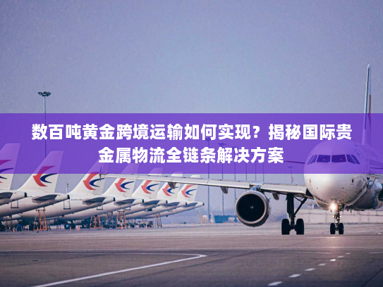数百吨黄金跨境运输如何实现？揭秘国际贵金属物流全链条解决方案