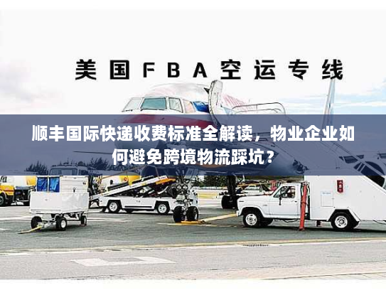 顺丰国际快递收费标准全解读，物业企业如何避免跨境物流踩坑？