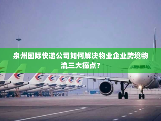 泉州国际快递公司如何解决物业企业跨境物流三大痛点？