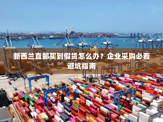 新西兰直邮买到假货怎么办?企业采购必看避坑指南 新西兰直邮买到假货怎么办?企业采购必看避坑指南