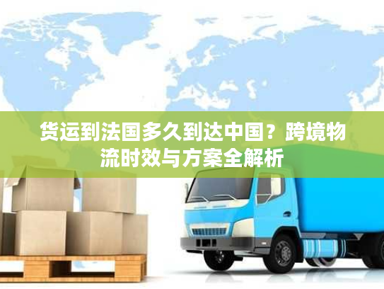 货运到法国多久到达中国？跨境物流时效与方案全解析