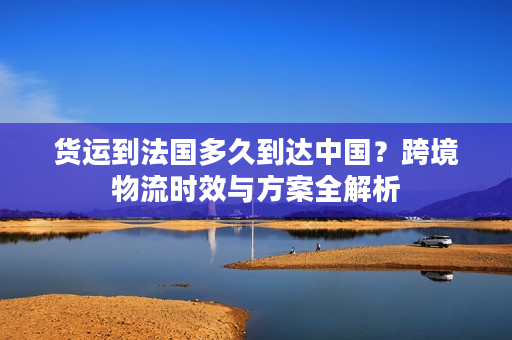 货运到法国多久到达中国？跨境物流时效与方案全解析