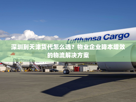 深圳到天津货代怎么选?物业企业降本增效的物流解决方案 深圳到天津货代怎么选?物业企业降本增效的物流解决方案