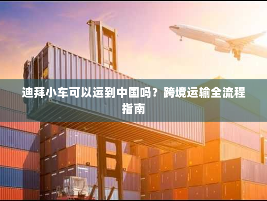 迪拜小车可以运到中国吗?跨境运输全流程指南 迪拜小车可以运到中国吗?跨境运输全流程指南
