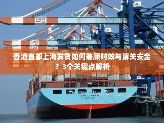 香港直邮上海发货如何兼顾时效与清关安全？3个关键点解析