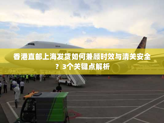 香港直邮上海发货如何兼顾时效与清关安全？3个关键点解析