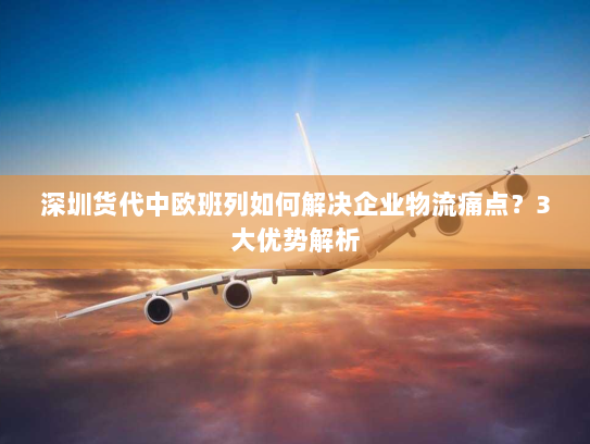 深圳货代中欧班列如何解决企业物流痛点?3大优势解析 深圳货代中欧班列如何解决企业物流痛点?3大优势解析