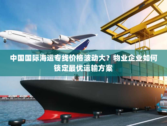 中国国际海运专线价格波动大?物业企业如何锁定最优运输方案 中国国际海运专线价格波动大?物业企业如何锁定最优运输方案