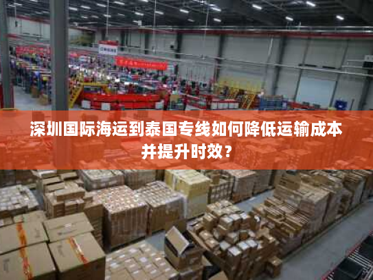 深圳国际海运到泰国专线如何降低运输成本并提升时效? 深圳国际海运到泰国专线如何降低运输成本并提升时效?