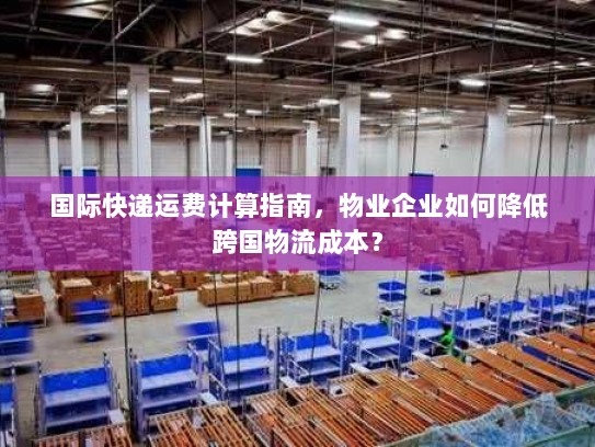 国际快递运费计算指南,物业企业如何降低跨国物流成本? 国际快递运费计算指南,物业企业如何降低跨国物流成本?
