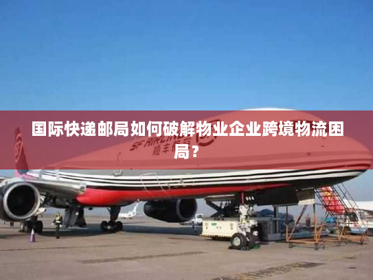 国际快递邮局如何破解物业企业跨境物流困局? 国际快递邮局如何破解物业企业跨境物流困局?