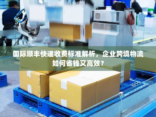 国际顺丰快递收费标准解析，企业跨境物流如何省钱又高效？